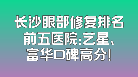 长沙眼部修复排名前五医院：艺星、富华口碑高分!