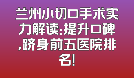 兰州小切口手术实力解读：提升口碑，跻身前五医院排名！