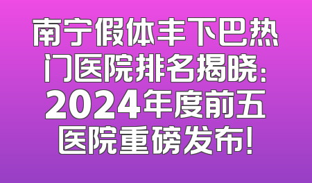 南宁假体丰下巴热门医院排名揭晓：2024年度前五医院重磅发布！
