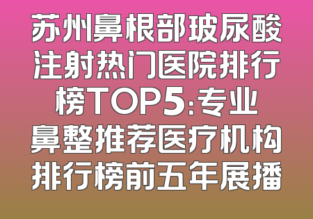 苏州鼻根部玻尿酸注射热门医院排行榜TOP5：专业鼻整推荐医疗机构排行榜前五年展播