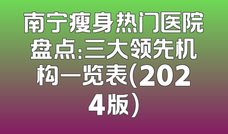 南宁瘦身热门医院盘点：三大领先机构一览表（2024版）