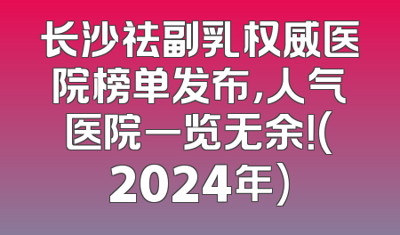 长沙祛副乳权威医院榜单发布，人气医院一览无余！(2024年)