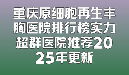 重庆原细胞再生丰胸医院排行榜实力超群医院推荐2025年更新