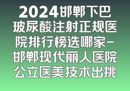 2024邯郸下巴玻尿酸注射正规医院排行榜选哪家-邯郸现代丽人医院公立医美技术出挑