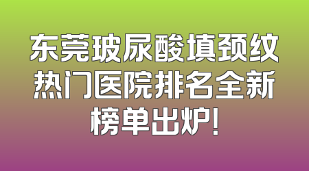 东莞玻尿酸填颈纹热门医院排名全新榜单出炉！