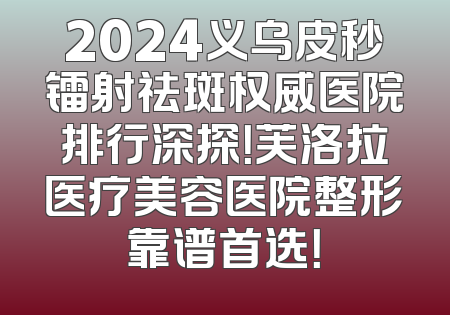 2024义乌皮秒镭射祛斑权威医院排行深探！芙洛拉医疗美容医院整形靠谱首选！