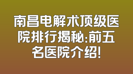 南昌电解术顶级医院排行揭秘：前五名医院介绍！