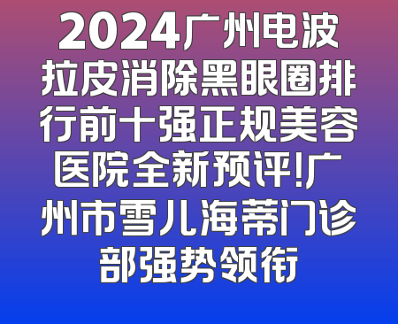 2024广州电波拉皮消除黑眼圈排行前十强正规美容医院全新预评！广州市雪儿海蒂门诊部强势领衔