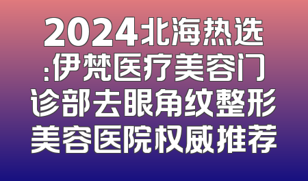 2024北海热选：伊梵医疗美容门诊部去眼角纹整形美容医院权威推荐