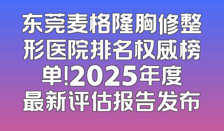 东莞麦格隆胸修整形医院排名权威榜单！2025年度最新评估报告发布