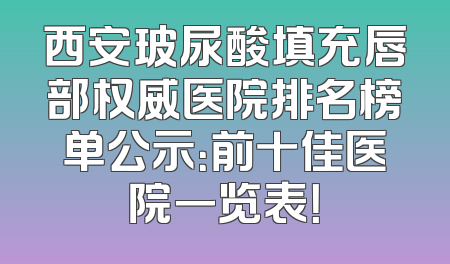 西安玻尿酸填充唇部权威医院排名榜单公示：前十佳医院一览表！