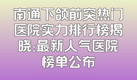 南通下颌前突热门医院实力排行榜揭晓：最新人气医院榜单公布
