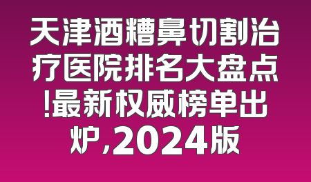 天津酒糟鼻切割治疗医院排名大盘点！最新权威榜单出炉，2024版