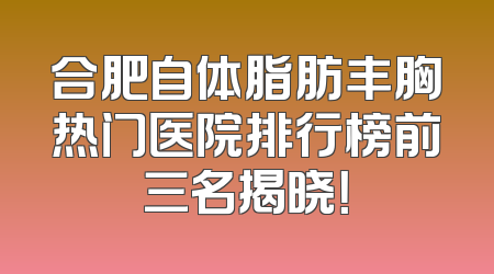 合肥自体脂肪丰胸热门医院排行榜前三名揭晓！