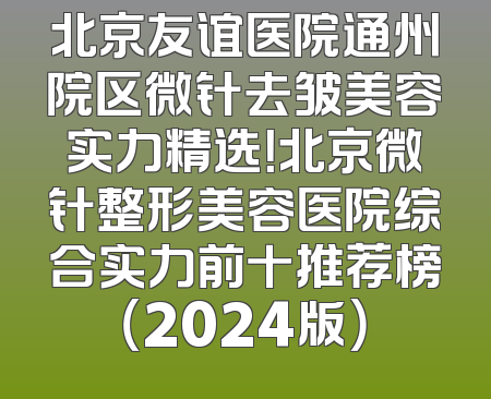 北京友谊医院通州院区微针去皱美容实力精选！北京微针整形美容医院综合实力前十推荐榜（2024版）