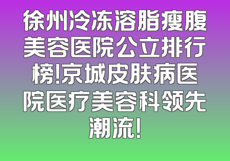 徐州冷冻溶脂瘦腹美容医院公立排行榜！京城皮肤病医院医疗美容科领先潮流！