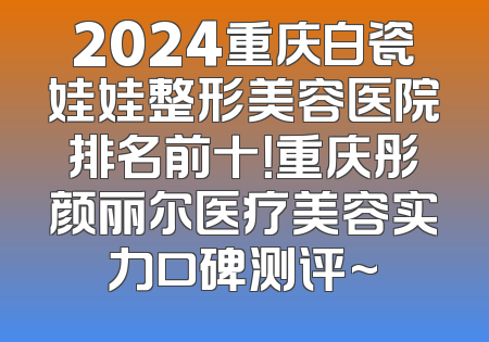 2024重庆白瓷娃娃整形美容医院排名前十！重庆彤颜丽尔医疗美容实力口碑测评~