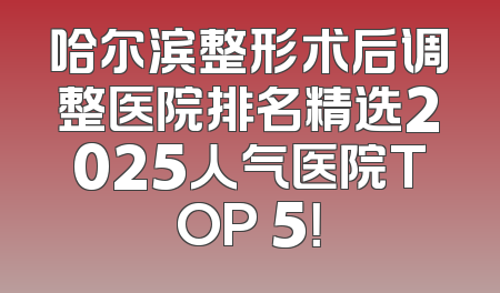 哈尔滨整形术后调整医院排名精选2025人气医院TOP 5！