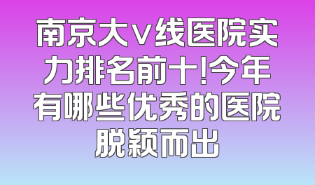南京大v线医院实力排名前十！今年有哪些优秀的医院脱颖而出