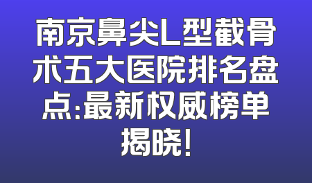 南京鼻尖L型截骨术五大医院排名盘点：最新权威榜单揭晓！