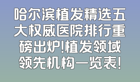 哈尔滨植发精选五大权威医院排行重磅出炉！植发领域领先机构一览表！