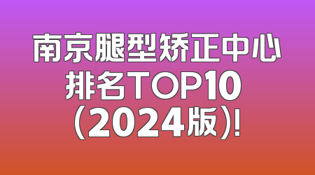 南京腿型矫正中心排名TOP10 (2024版)!
