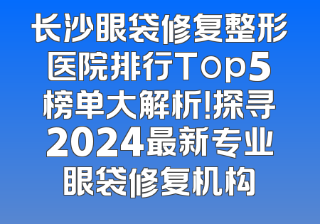 长沙眼袋修复整形医院排行Top5榜单大解析！探寻2024最新专业眼袋修复机构