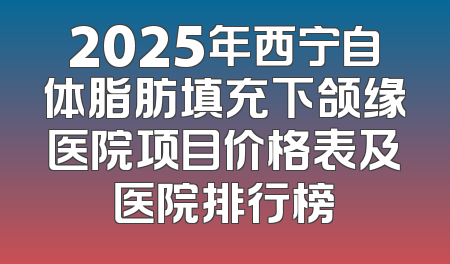 2025年西宁自体脂肪填充下颌缘医院项目价格表及医院排行榜