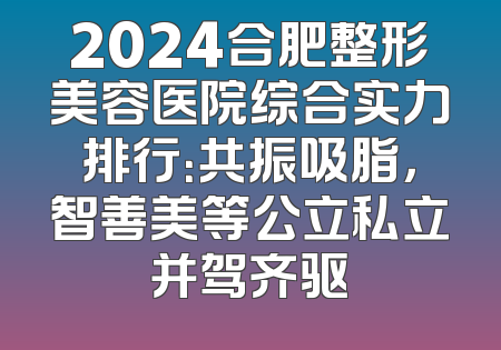 2024合肥整形美容医院综合实力排行：共振吸脂，智善美等公立私立并驾齐驱
