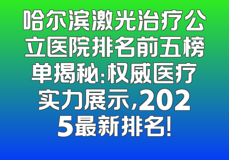 哈尔滨激光治疗公立医院排名前五榜单揭秘：权威医疗实力展示，2025最新排名！
