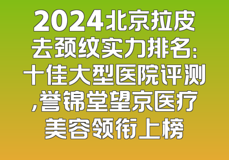 2024北京拉皮去颈纹实力排名：十佳大型医院评测，誉锦堂望京医疗美容领衔上榜
