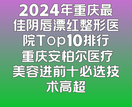 2024年重庆最佳阴唇漂红整形医院Top10排行 重庆安柏尔医疗美容进前十必选技术高超