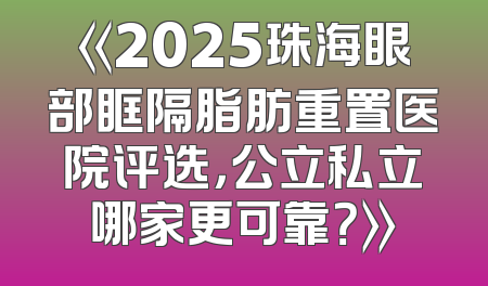 《2025珠海眼部眶隔脂肪重置医院评选，公立私立哪家更可靠？》