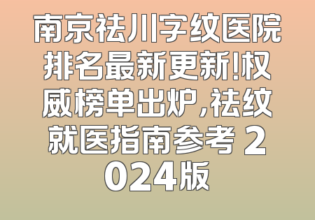 南京祛川字纹医院排名最新更新！权威榜单出炉，祛纹就医指南参考 2024版