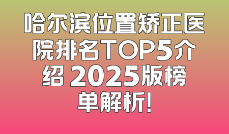 哈尔滨位置矫正医院排名TOP5介绍 2025版榜单解析！