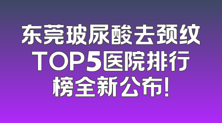 东莞玻尿酸去颈纹TOP5医院排行榜全新公布！