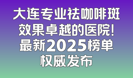 大连专业祛咖啡斑效果卓越的医院！最新2025榜单权威发布