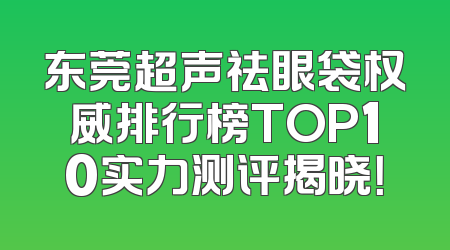 东莞超声祛眼袋权威排行榜TOP10实力测评揭晓！