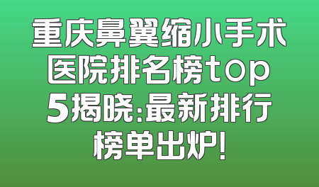 重庆鼻翼缩小手术医院排名榜top5揭晓：最新排行榜单出炉！