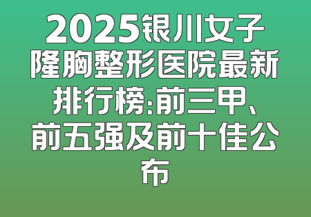 2025银川女子隆胸整形医院最新排行榜：前三甲、前五强及前十佳公布