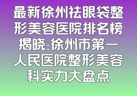 最新徐州祛眼袋整形美容医院排名榜揭晓：徐州市第一人民医院整形美容科实力大盘点