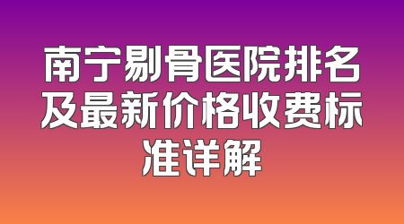 南宁剔骨医院排名及最新价格收费标准详解