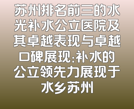 苏州排名前三的水光补水公立医院及其卓越表现与卓越口碑展现：补水的公立领先力展现于水乡苏州