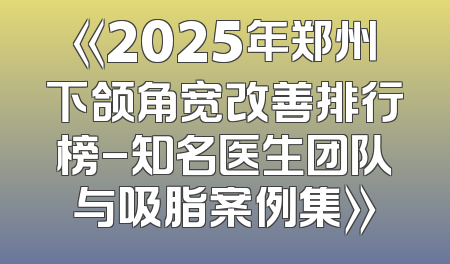 《2025年郑州下颌角宽改善排行榜-知名医生团队与吸脂案例集》