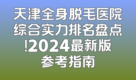天津全身脱毛医院综合实力排名盘点！2024最新版参考指南