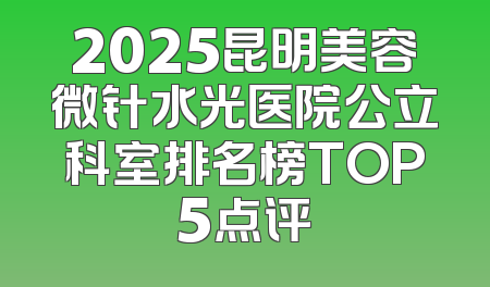 2025昆明美容微针水光医院公立科室排名榜TOP5点评