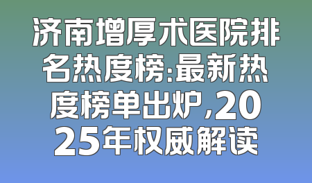 济南增厚术医院排名热度榜：最新热度榜单出炉，2025年权威解读