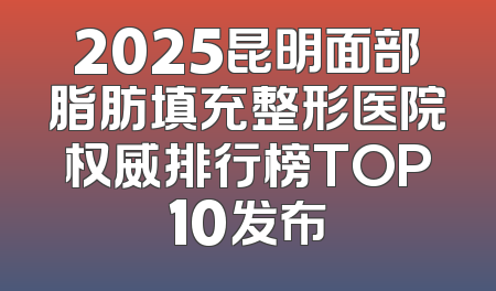 2025昆明面部脂肪填充整形医院权威排行榜TOP10发布