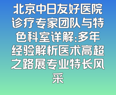 北京中日友好医院诊疗专家团队与特色科室详解：多年经验解析医术高超之路展专业特长风采