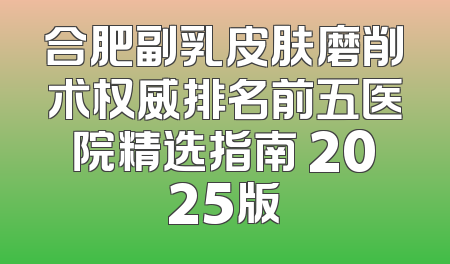 合肥副乳皮肤磨削术权威排名前五医院精选指南 2025版